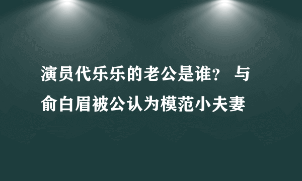 演员代乐乐的老公是谁？ 与俞白眉被公认为模范小夫妻