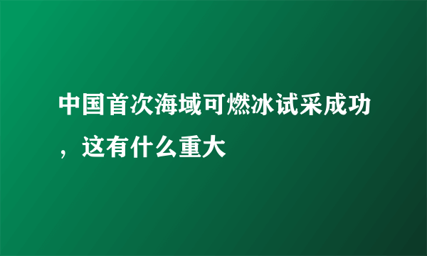 中国首次海域可燃冰试采成功，这有什么重大