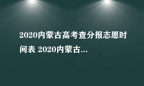 2020内蒙古高考查分报志愿时间表 2020内蒙古高考成绩公布时间