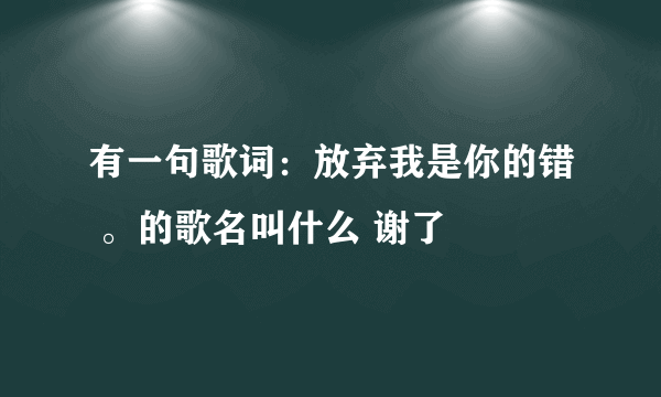 有一句歌词：放弃我是你的错 。的歌名叫什么 谢了