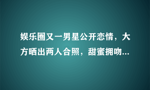 娱乐圈又一男星公开恋情，大方晒出两人合照，甜蜜拥吻羡煞旁人