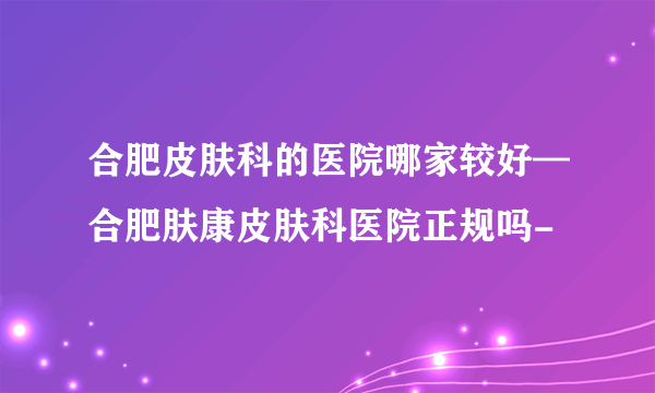 合肥皮肤科的医院哪家较好—合肥肤康皮肤科医院正规吗-