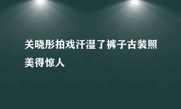 关晓彤拍戏汗湿了裤子古装照美得惊人