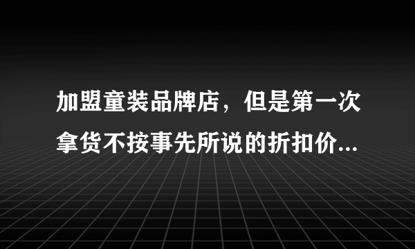 加盟童装品牌店，但是第一次拿货不按事先所说的折扣价拿货，所签合同属于违法合同么，我现在怎么办？谢谢