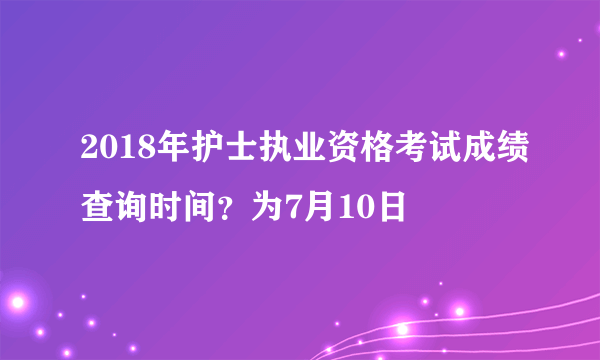 2018年护士执业资格考试成绩查询时间？为7月10日