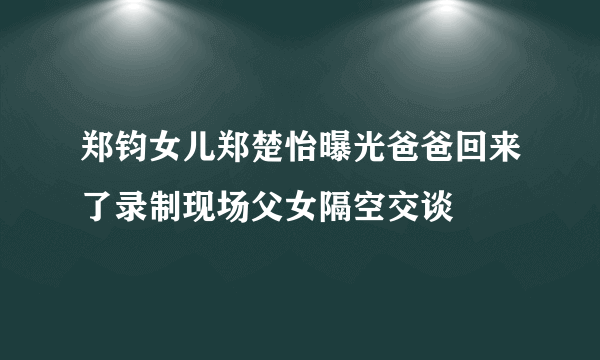 郑钧女儿郑楚怡曝光爸爸回来了录制现场父女隔空交谈