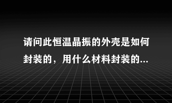 请问此恒温晶振的外壳是如何封装的，用什么材料封装的，外壳的作用是什么？可以把外壳拆掉不用吗？谢谢！