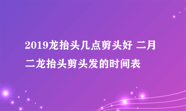 2019龙抬头几点剪头好 二月二龙抬头剪头发的时间表