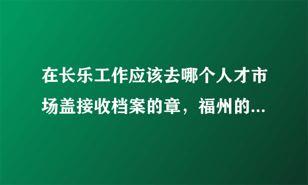 在长乐工作应该去哪个人才市场盖接收档案的章，福州的海峡人才市场可以吗，如果不可以应该去哪个市场