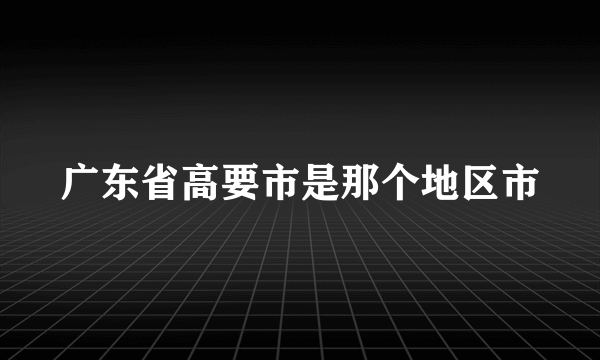 广东省高要市是那个地区市