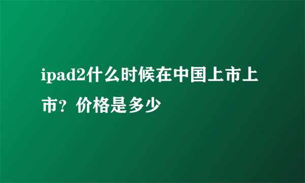 ipad2什么时候在中国上市上市？价格是多少