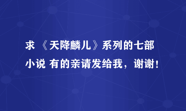 求 《天降麟儿》系列的七部小说 有的亲请发给我，谢谢！