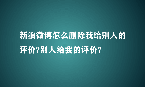 新浪微博怎么删除我给别人的评价?别人给我的评价?