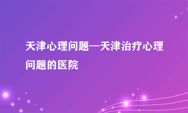 天津心理问题—天津治疗心理问题的医院