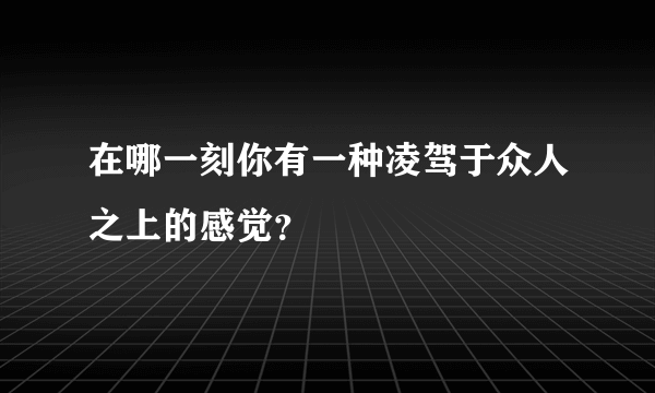 在哪一刻你有一种凌驾于众人之上的感觉？