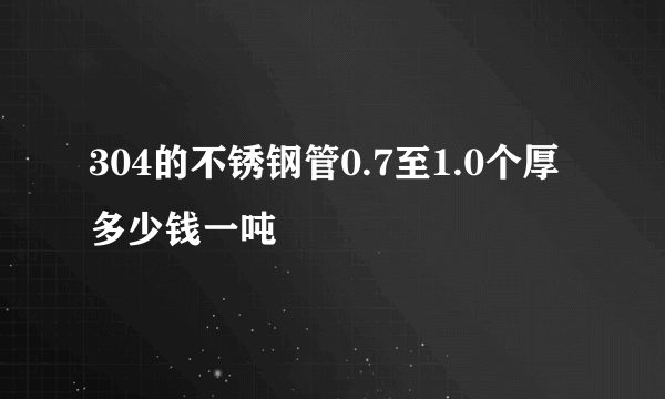 304的不锈钢管0.7至1.0个厚多少钱一吨