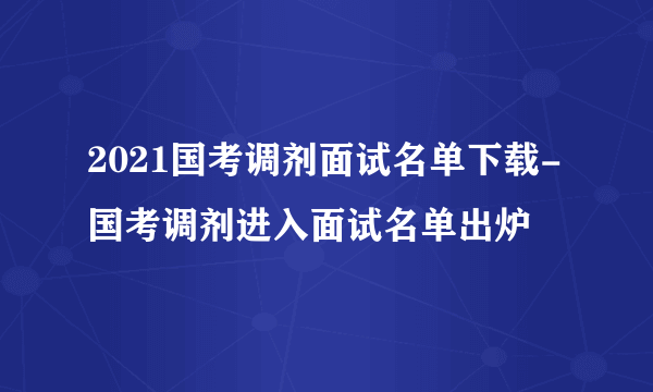 2021国考调剂面试名单下载-国考调剂进入面试名单出炉