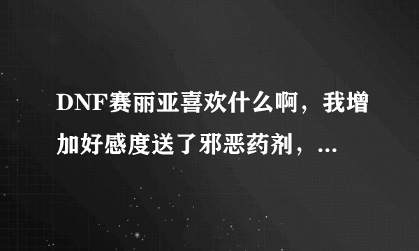 DNF赛丽亚喜欢什么啊，我增加好感度送了邪恶药剂，还有HP.MP药剂怎么好