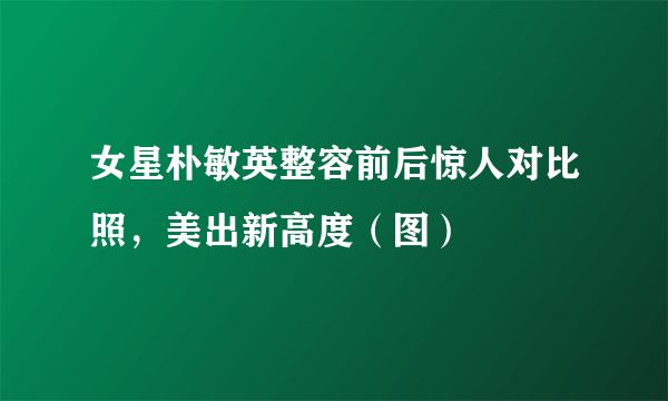 女星朴敏英整容前后惊人对比照，美出新高度（图）