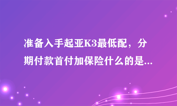 准备入手起亚K3最低配，分期付款首付加保险什么的是多少，月供多少，谁能说详细一点？