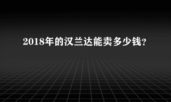 2018年的汉兰达能卖多少钱？