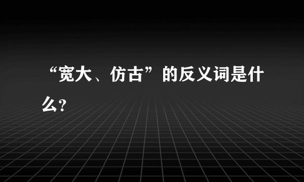 “宽大、仿古”的反义词是什么？