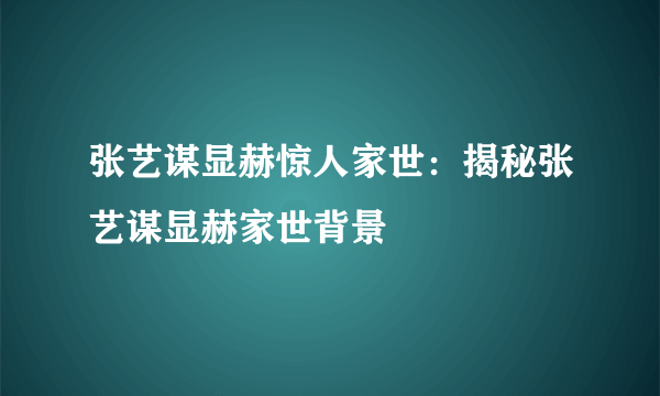 张艺谋显赫惊人家世：揭秘张艺谋显赫家世背景