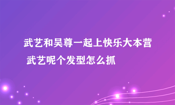 武艺和吴尊一起上快乐大本营 武艺呢个发型怎么抓