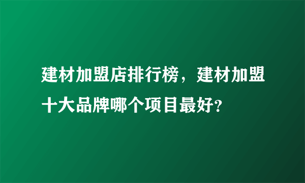 建材加盟店排行榜，建材加盟十大品牌哪个项目最好？