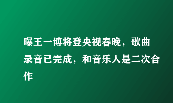 曝王一博将登央视春晚，歌曲录音已完成，和音乐人是二次合作