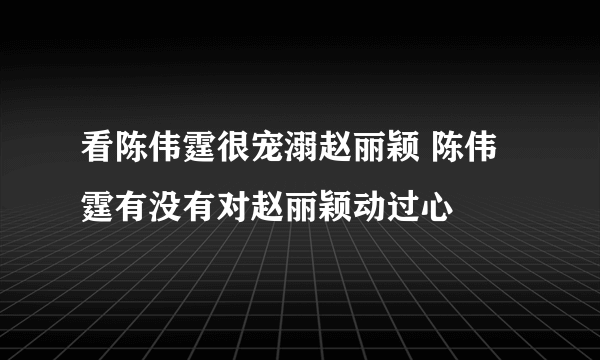 看陈伟霆很宠溺赵丽颖 陈伟霆有没有对赵丽颖动过心