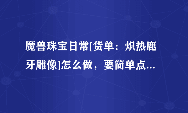 魔兽珠宝日常[货单：炽热鹿牙雕像]怎么做，要简单点说明的攻略！