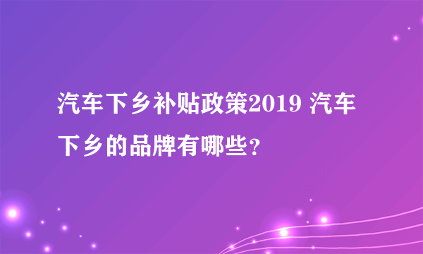 汽车下乡补贴政策2019 汽车下乡的品牌有哪些？