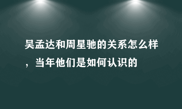 吴孟达和周星驰的关系怎么样，当年他们是如何认识的