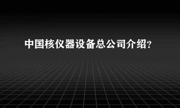 中国核仪器设备总公司介绍？