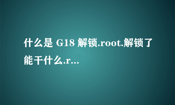 什么是 G18 解锁.root.解锁了能干什么.root了能干什么.都有什么好处..刚买的小白..求解