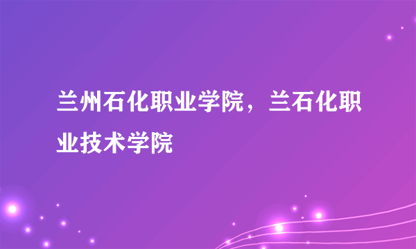 兰州石化职业学院，兰石化职业技术学院