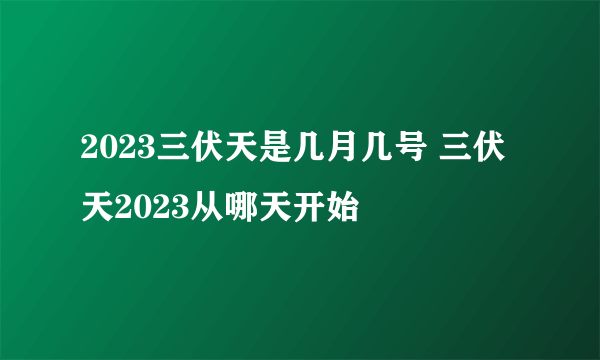 2023三伏天是几月几号 三伏天2023从哪天开始