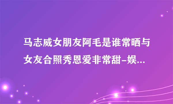 马志威女朋友阿毛是谁常晒与女友合照秀恩爱非常甜-娱乐八卦-飞外网