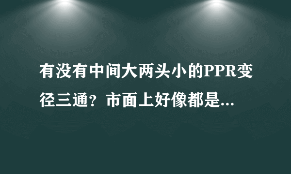 有没有中间大两头小的PPR变径三通？市面上好像都是两头大中间小的那种？