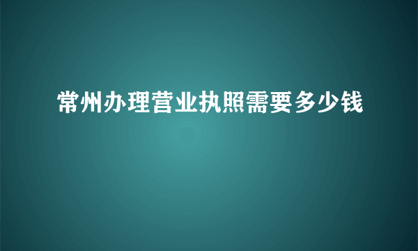 常州办理营业执照需要多少钱