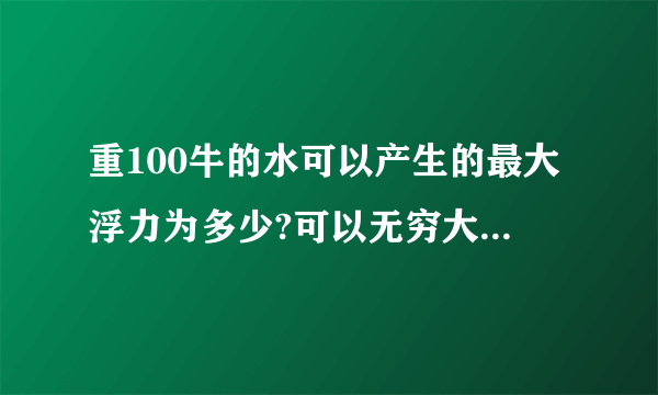 重100牛的水可以产生的最大浮力为多少?可以无穷大吗 为什么 v排到底指什么 可是水只有100牛 产生的浮力总有极限吧