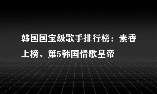 韩国国宝级歌手排行榜：素香上榜，第5韩国情歌皇帝