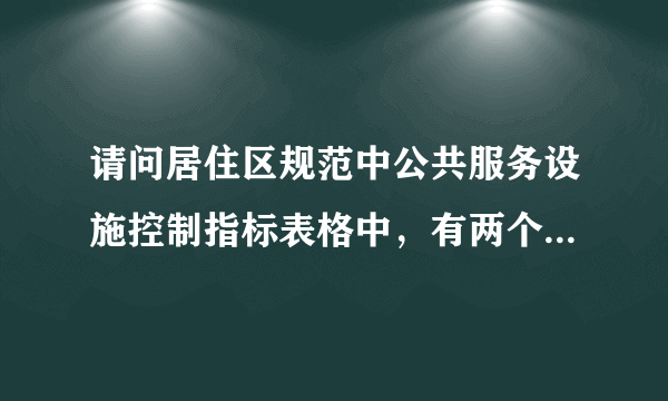 请问居住区规范中公共服务设施控制指标表格中，有两个数据是啥意思？