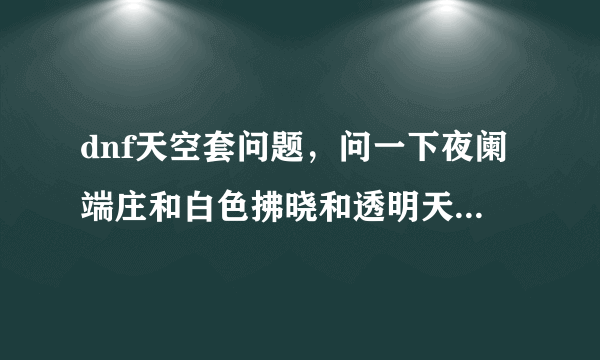 dnf天空套问题，问一下夜阑端庄和白色拂晓和透明天空是天几？