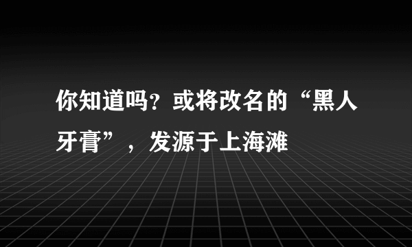 你知道吗？或将改名的“黑人牙膏”，发源于上海滩