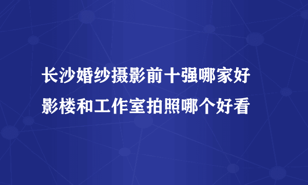 长沙婚纱摄影前十强哪家好 影楼和工作室拍照哪个好看