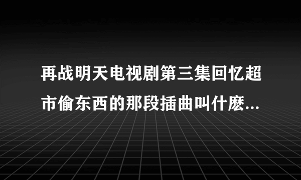 再战明天电视剧第三集回忆超市偷东西的那段插曲叫什麽名字？谢谢了！