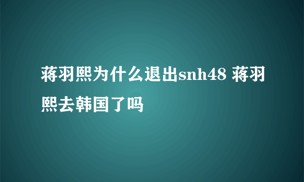 蒋羽熙为什么退出snh48 蒋羽熙去韩国了吗