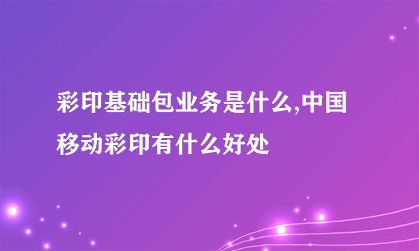 彩印基础包业务是什么,中国移动彩印有什么好处